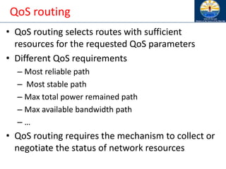 QoS routing
• QoS routing selects routes with sufficient
resources for the requested QoS parameters
• Different QoS requirements
– Most reliable path
– Most stable path
– Max total power remained path
– Max available bandwidth path
– …
• QoS routing requires the mechanism to collect or
negotiate the status of network resources
 