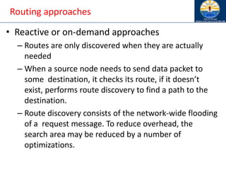 Routing approaches
• Reactive or on-demand approaches
– Routes are only discovered when they are actually
needed
– When a source node needs to send data packet to
some destination, it checks its route, if it doesn’t
exist, performs route discovery to find a path to the
destination.
– Route discovery consists of the network-wide flooding
of a request message. To reduce overhead, the
search area may be reduced by a number of
optimizations.
 