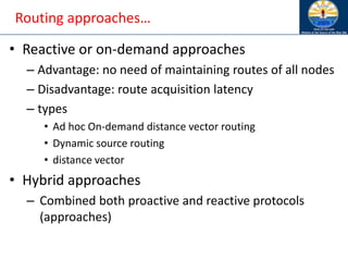 Routing approaches…
• Reactive or on-demand approaches
– Advantage: no need of maintaining routes of all nodes
– Disadvantage: route acquisition latency
– types
• Ad hoc On-demand distance vector routing
• Dynamic source routing
• distance vector
• Hybrid approaches
– Combined both proactive and reactive protocols
(approaches)
 