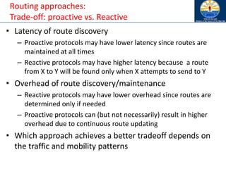 Routing approaches:
Trade-off: proactive vs. Reactive
• Latency of route discovery
– Proactive protocols may have lower latency since routes are
maintained at all times
– Reactive protocols may have higher latency because a route
from X to Y will be found only when X attempts to send to Y
• Overhead of route discovery/maintenance
– Reactive protocols may have lower overhead since routes are
determined only if needed
– Proactive protocols can (but not necessarily) result in higher
overhead due to continuous route updating
• Which approach achieves a better tradeoff depends on
the traffic and mobility patterns
 