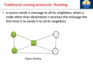 Traditional routing protocols: flooding
• a source sends a message to all its neighbors; when a
node other than destination t receives the message the
first time it re-sends it to all its neighbors
S
b
a t
c
Figure: flooding
 