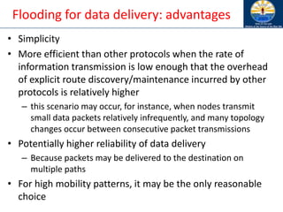 Flooding for data delivery: advantages
• Simplicity
• More efficient than other protocols when the rate of
information transmission is low enough that the overhead
of explicit route discovery/maintenance incurred by other
protocols is relatively higher
– this scenario may occur, for instance, when nodes transmit
small data packets relatively infrequently, and many topology
changes occur between consecutive packet transmissions
• Potentially higher reliability of data delivery
– Because packets may be delivered to the destination on
multiple paths
• For high mobility patterns, it may be the only reasonable
choice
 