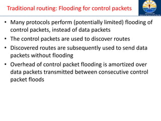 Traditional routing: Flooding for control packets
• Many protocols perform (potentially limited) flooding of
control packets, instead of data packets
• The control packets are used to discover routes
• Discovered routes are subsequently used to send data
packets without flooding
• Overhead of control packet flooding is amortized over
data packets transmitted between consecutive control
packet floods
 