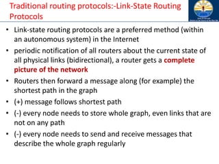 Traditional routing protocols:-Link-State Routing
Protocols
• Link-state routing protocols are a preferred method (within
an autonomous system) in the Internet
• periodic notification of all routers about the current state of
all physical links (bidirectional), a router gets a complete
picture of the network
• Routers then forward a message along (for example) the
shortest path in the graph
• (+) message follows shortest path
• (-) every node needs to store whole graph, even links that are
not on any path
• (-) every node needs to send and receive messages that
describe the whole graph regularly
 