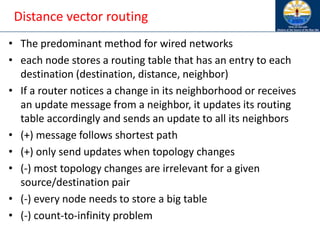 Distance vector routing
• The predominant method for wired networks
• each node stores a routing table that has an entry to each
destination (destination, distance, neighbor)
• If a router notices a change in its neighborhood or receives
an update message from a neighbor, it updates its routing
table accordingly and sends an update to all its neighbors
• (+) message follows shortest path
• (+) only send updates when topology changes
• (-) most topology changes are irrelevant for a given
source/destination pair
• (-) every node needs to store a big table
• (-) count-to-infinity problem
 