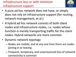 Infrastructure-less or with minimum
infrastructure support
• A pure ad hoc network does not have, or simply
does not rely on infrastructure support (for routing,
network management, et al.)
• A hybrid ad hoc network consists of both client
nodes and infrastructure nodes, i.e. nodes whose
function is merely transporting traffic for the client
nodes. Hybrid networks are more common
• Dynamic network topology
– Nodes are mobile, and at any one time there are nodes
joining in or leaving
– Frequent, temporary, and unannounced loss of network
connectivity is common
 