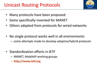 Unicast Routing Protocols
• Many protocols have been proposed
• Some specifically invented for MANET
• Others adapted from protocols for wired networks
• No single protocol works well in all environments
– some attempts made to develop adaptive/hybrid protocols
• Standardization efforts in IETF
– MANET, MobileIP working groups
– http://www.ietf.org
 