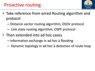 Proactive routing
• Take reference from wired Routing algorithm and
protocol
– Distance vector routing algorithm, DSDV protocol
– Link state routing algorithm, OSPF protocol
• Then extended into ad hoc cases
– Information exchange in ad hoc à flooding
– Dynamic topology in ad hoc à detection of route loop
 