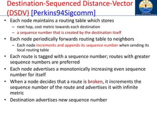 Destination-Sequenced Distance-Vector
(DSDV) [Perkins94Sigcomm]
• Each node maintains a routing table which stores
– next hop, cost metric towards each destination
– a sequence number that is created by the destination itself
• Each node periodically forwards routing table to neighbors
– Each node increments and appends its sequence number when sending its
local routing table
• Each route is tagged with a sequence number; routes with greater
sequence numbers are preferred
• Each node advertises a monotonically increasing even sequence
number for itself
• When a node decides that a route is broken, it increments the
sequence number of the route and advertises it with infinite
metric
• Destination advertises new sequence number
 
