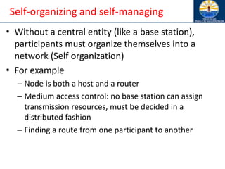 Self-organizing and self-managing
• Without a central entity (like a base station),
participants must organize themselves into a
network (Self organization)
• For example
– Node is both a host and a router
– Medium access control: no base station can assign
transmission resources, must be decided in a
distributed fashion
– Finding a route from one participant to another
 