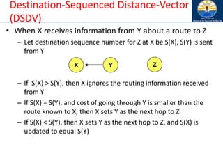 Destination-Sequenced Distance-Vector
(DSDV)
• When X receives information from Y about a route to Z
– Let destination sequence number for Z at X be S(X), S(Y) is sent
from Y
– If S(X) > S(Y), then X ignores the routing information received
from Y
– If S(X) = S(Y), and cost of going through Y is smaller than the
route known to X, then X sets Y as the next hop to Z
– If S(X) < S(Y), then X sets Y as the next hop to Z, and S(X) is
updated to equal S(Y)
X Y Z
 