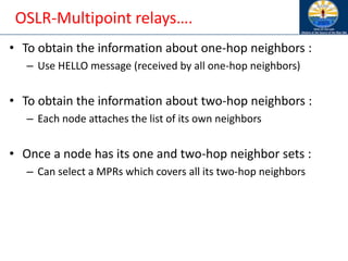 OSLR-Multipoint relays….
• To obtain the information about one-hop neighbors :
– Use HELLO message (received by all one-hop neighbors)
• To obtain the information about two-hop neighbors :
– Each node attaches the list of its own neighbors
• Once a node has its one and two-hop neighbor sets :
– Can select a MPRs which covers all its two-hop neighbors
 