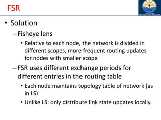 FSR
• Solution
–Fisheye lens
• Relative to each node, the network is divided in
different scopes, more frequent routing updates
for nodes with smaller scope
–FSR uses different exchange periods for
different entries in the routing table
• Each node maintains topology table of network (as
in LS)
• Unlike LS: only distribute link state updates locally.
 