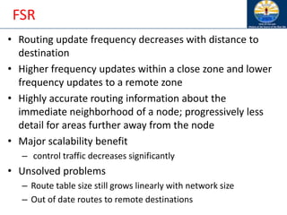 FSR
• Routing update frequency decreases with distance to
destination
• Higher frequency updates within a close zone and lower
frequency updates to a remote zone
• Highly accurate routing information about the
immediate neighborhood of a node; progressively less
detail for areas further away from the node
• Major scalability benefit
– control traffic decreases significantly
• Unsolved problems
– Route table size still grows linearly with network size
– Out of date routes to remote destinations
 
