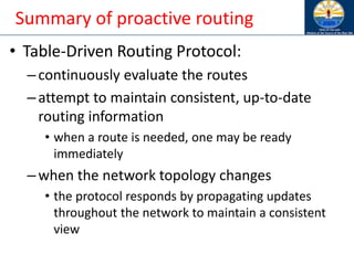 Summary of proactive routing
• Table-Driven Routing Protocol:
–continuously evaluate the routes
–attempt to maintain consistent, up-to-date
routing information
• when a route is needed, one may be ready
immediately
–when the network topology changes
• the protocol responds by propagating updates
throughout the network to maintain a consistent
view
 