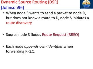 Dynamic Source Routing (DSR)
[Johnson96]
• When node S wants to send a packet to node D,
but does not know a route to D, node S initiates a
route discovery
• Source node S floods Route Request (RREQ)
• Each node appends own identifier when
forwarding RREQ
 