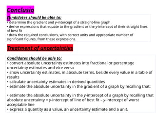 Candidates should be able to:
• determine the gradient and y-intercept of a straight-line graph
• derive expressions that equate to the gradient or the y-intercept of their straight lines
of best fit
• draw the required conclusions, with correct units and appropriate number of
significant figures, from these expressions.
Conclusio
n
Treatment of uncertainties
Candidates should be able to:
• convert absolute uncertainty estimates into fractional or percentage
uncertainty estimates and vice versa
• show uncertainty estimates, in absolute terms, beside every value in a table of
results
• calculate uncertainty estimates in derived quantities
• estimate the absolute uncertainty in the gradient of a graph by recalling that:
• estimate the absolute uncertainty in the y-intercept of a graph by recalling that
absolute uncertainty = y-intercept of line of best fit – y-intercept of worst
acceptable line
• express a quantity as a value, an uncertainty estimate and a unit.
 