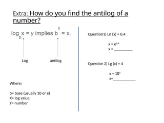 Extra: How do you find the antilog of a
number?
Log antilog
Where:
b= base (usually 10 or e)
X= log value
Y= number
Question1) Ln (x) = 0.4
x = e0.4
x = _________
Question 2) Lg (x) = 4
x = 104
x=___________
 