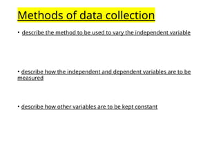 Methods of data collection
• describe the method to be used to vary the independent variable
• describe how the independent and dependent variables are to be
measured
• describe how other variables are to be kept constant
 