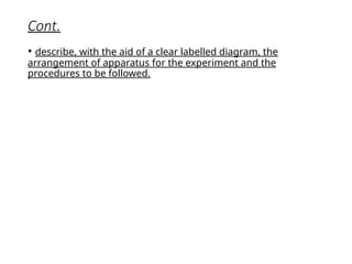 Cont.
• describe, with the aid of a clear labelled diagram, the
arrangement of apparatus for the experiment and the
procedures to be followed.
 