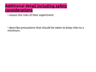 Additional detail including safety
considerations
• assess the risks of their experiment
• describe precautions that should be taken to keep risks to a
minimum.
 
