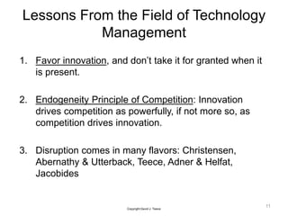 1. Favor innovation, and don’t take it for granted when it
is present.
2. Endogeneity Principle of Competition: Innovation
drives competition as powerfully, if not more so, as
competition drives innovation.
3. Disruption comes in many flavors: Christensen,
Abernathy & Utterback, Teece, Adner & Helfat,
Jacobides
11
Copyright David J. Teece
Lessons From the Field of Technology
Management
 
