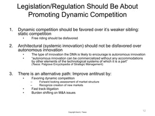 Legislation/Regulation Should Be About
Promoting Dynamic Competition
1. Dynamic competition should be favored over it’s weaker sibling:
static competition
• Free riding should be disfavored
2. Architectural (systemic innovation) should not be disfavored over
autonomous innovation
• The type of innovation the DMA is likely to encourage is autonomous innovation
• “autonomous innovation can be commercialized without any accommodations
by other elements of the technological systems of which it is a part”
(Teece: Palgrave Encyclopedia of Strategic Management)
3. There is an alternative path: Improve antitrust by:
• Favoring dynamic competition
– Forward looking assessment of market structure
– Recognize creation of new markets
• Fast track litigation
• Burden shifting on M&A issues
12
Copyright David J. Teece
 