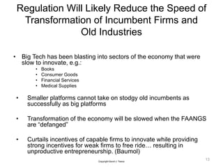 Regulation Will Likely Reduce the Speed of
Transformation of Incumbent Firms and
Old Industries
• Big Tech has been blasting into sectors of the economy that were
slow to innovate, e.g.:
• Books
• Consumer Goods
• Financial Services
• Medical Supplies
• Smaller platforms cannot take on stodgy old incumbents as
successfully as big platforms
• Transformation of the economy will be slowed when the FAANGS
are “defanged”
• Curtails incentives of capable firms to innovate while providing
strong incentives for weak firms to free ride… resulting in
unproductive entrepreneurship. (Baumol)
13
Copyright David J. Teece
 