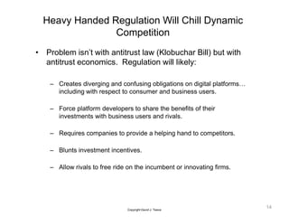 Heavy Handed Regulation Will Chill Dynamic
Competition
• Problem isn’t with antitrust law (Klobuchar Bill) but with
antitrust economics. Regulation will likely:
– Creates diverging and confusing obligations on digital platforms…
including with respect to consumer and business users.
– Force platform developers to share the benefits of their
investments with business users and rivals.
– Requires companies to provide a helping hand to competitors.
– Blunts investment incentives.
– Allow rivals to free ride on the incumbent or innovating firms.
14
Copyright David J. Teece
 