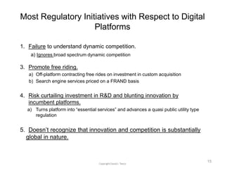 Most Regulatory Initiatives with Respect to Digital
Platforms
1. Failure to understand dynamic competition.
a) Ignores broad spectrum dynamic competition
3. Promote free riding.
a) Off-platform contracting free rides on investment in custom acquisition
b) Search engine services priced on a FRAND basis
4. Risk curtailing investment in R&D and blunting innovation by
incumbent platforms.
a) Turns platform into “essential services” and advances a quasi public utility type
regulation
5. Doesn’t recognize that innovation and competition is substantially
global in nature.
15
 