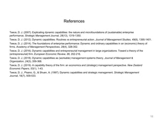 References
Teece, D. J. (2007). Explicating dynamic capabilities: the nature and microfoundations of (sustainable) enterprise
performance. Strategic Management Journal, 28(13), 1319-1350.
Teece, D. J. (2012). Dynamic capabilities: Routines vs entrepreneurial action. Journal of Management Studies, 49(8), 1395-1401.
Teece, D. J. (2014). The foundations of enterprise performance: Dynamic and ordinary capabilities in an (economic) theory of
firms. Academy of Management Perspectives, 28(4), 328-352.
Teece, D. J. (2016). Dynamic capabilities and entrepreneurial management in large organizations: Toward a theory of the
(entrepreneurial) firm. European Economic Review, 86, 202-216.
Teece, D. J. (2018). Dynamic capabilities as (workable) management systems theory. Journal of Management &
Organization, 24(3), 359-368.
Teece, D. J. (2019). A capability theory of the firm: an economics and (strategic) management perspective. New Zealand
Economic Papers, 53(1), 1-43.
Teece, D. J., Pisano, G., & Shuen, A. (1997). Dynamic capabilities and strategic management. Strategic Management
Journal, 18(7), 509-533.
16
 