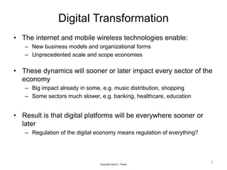 Digital Transformation
• The internet and mobile wireless technologies enable:
– New business models and organizational forms
– Unprecedented scale and scope economies
• These dynamics will sooner or later impact every sector of the
economy
– Big impact already in some, e.g. music distribution, shopping
– Some sectors much slower, e.g. banking, healthcare, education
• Result is that digital platforms will be everywhere sooner or
later
– Regulation of the digital economy means regulation of everything?
2
Copyright David J. Teece
 