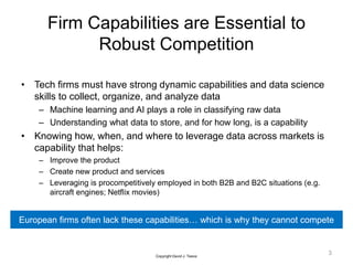 Firm Capabilities are Essential to
Robust Competition
• Tech firms must have strong dynamic capabilities and data science
skills to collect, organize, and analyze data
– Machine learning and AI plays a role in classifying raw data
– Understanding what data to store, and for how long, is a capability
• Knowing how, when, and where to leverage data across markets is
capability that helps:
– Improve the product
– Create new product and services
– Leveraging is procompetitively employed in both B2B and B2C situations (e.g.
aircraft engines; Netflix movies)
3
European firms often lack these capabilities… which is why they cannot compete
Copyright David J. Teece
 
