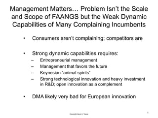 Management Matters… Problem Isn’t the Scale
and Scope of FAANGS but the Weak Dynamic
Capabilities of Many Complaining Incumbents
• Consumers aren’t complaining; competitors are
• Strong dynamic capabilities requires:
– Entrepreneurial management
– Management that favors the future
– Keynesian “animal spirits”
– Strong technological innovation and heavy investment
in R&D; open innovation as a complement
• DMA likely very bad for European innovation
4
Copyright David J. Teece
 