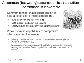 A common (but wrong) assumption is that platform
dominance is inexorable
 Build a platform and wait for it to tip
 Light a cigar – and enjoy the easy life
 Reality is quite different. “Only the paranoid survive”*
Copyright David J. Teece
 Industry boundaries don’t matter…competition from complements
(Adner & Lieberman, 2021)
 Success requires sensing current and future user/customer needs,
existing and possible future capabilities, and new combinations of
assets.
Weak dynamic capabilities of competitors
often explains dominance
*Andy Grove, former CEO of Intel 5
Common to think that monopolization is
natural because of increasing returns.
 