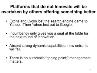 Platforms that do not Innovate will be
overtaken by others offering something better
• Excite and Lycos lost the search engine game to
Yahoo. Then Yahoo lost out to Google.
• Incumbency only gives you a seat at the table for
the next round of innovation.
• Absent strong dynamic capabilities, new entrants
will fail.
• There is no automatic “tipping point;” management
matters.
6
 