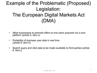 Example of the Problematic (Proposed)
Legislation:
The European Digital Markets Act
(DMA)
• Allow businesses to promote offers to end users acquired via a core
platform (article 5, item c)
• Portability of business user data in real time
(article 6, item h)
• Search query and click data to be made available to third parties (article
6, item j)
7
 
