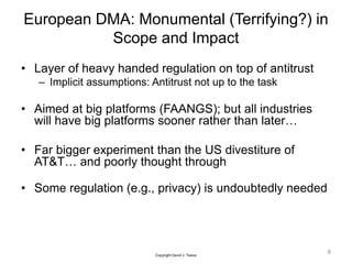 European DMA: Monumental (Terrifying?) in
Scope and Impact
• Layer of heavy handed regulation on top of antitrust
– Implicit assumptions: Antitrust not up to the task
• Aimed at big platforms (FAANGS); but all industries
will have big platforms sooner rather than later…
• Far bigger experiment than the US divestiture of
AT&T… and poorly thought through
• Some regulation (e.g., privacy) is undoubtedly needed
8
Copyright David J. Teece
 