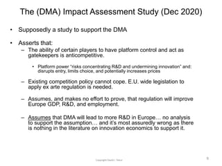 The (DMA) Impact Assessment Study (Dec 2020)
• Supposedly a study to support the DMA
• Asserts that:
– The ability of certain players to have platform control and act as
gatekeepers is anticompetitive.
• Platform power “risks concentrating R&D and undermining innovation” and:
disrupts entry, limits choice, and potentially increases prices
– Existing competition policy cannot cope. E.U. wide legislation to
apply ex arte regulation is needed.
– Assumes, and makes no effort to prove, that regulation will improve
Europe GDP, R&D, and employment.
– Assumes that DMA will lead to more R&D in Europe… no analysis
to support the assumption… and it’s most assuredly wrong as there
is nothing in the literature on innovation economics to support it.
9
 