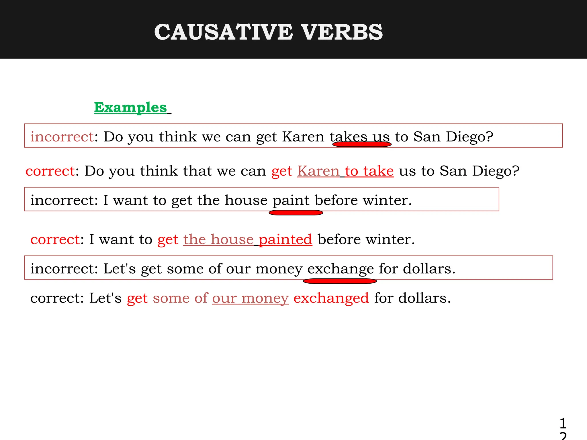 CAUSATIVE VERBS
Examples
incorrect: Do you think we can get Karen takes us to San Diego?
correct: Do you think that we can get Karen to take us to San Diego?
incorrect: I want to get the house paint before winter.
correct: I want to get the house painted before winter.
incorrect: Let's get some of our money exchange for dollars.
correct: Let's get some of our money exchanged for dollars.
1
 