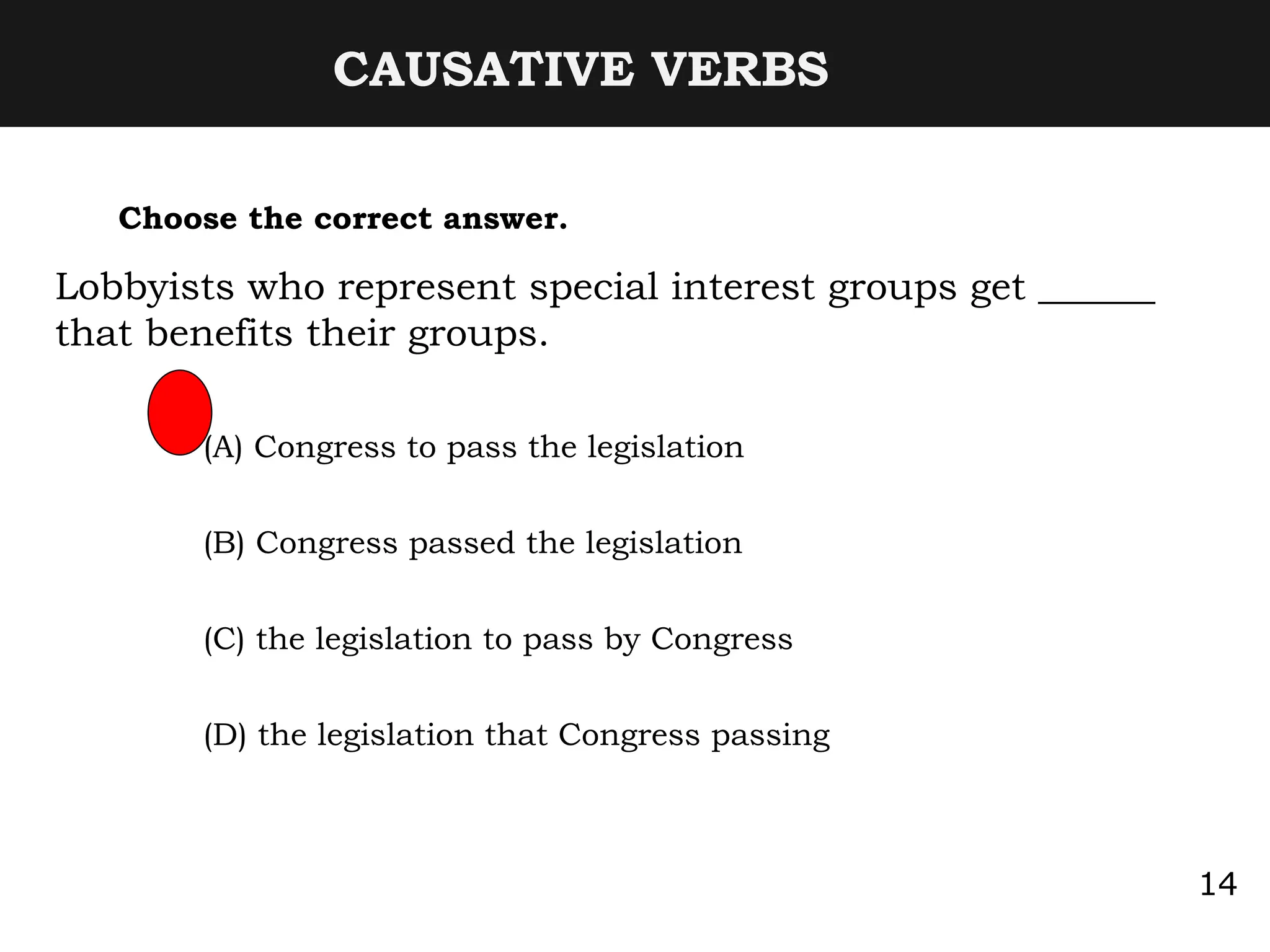 CAUSATIVE VERBS
Choose the correct answer.
Lobbyists who represent special interest groups get ______
that benefits their groups.
(A) Congress to pass the legislation
(B) Congress passed the legislation
(C) the legislation to pass by Congress
(D) the legislation that Congress passing
14
 
