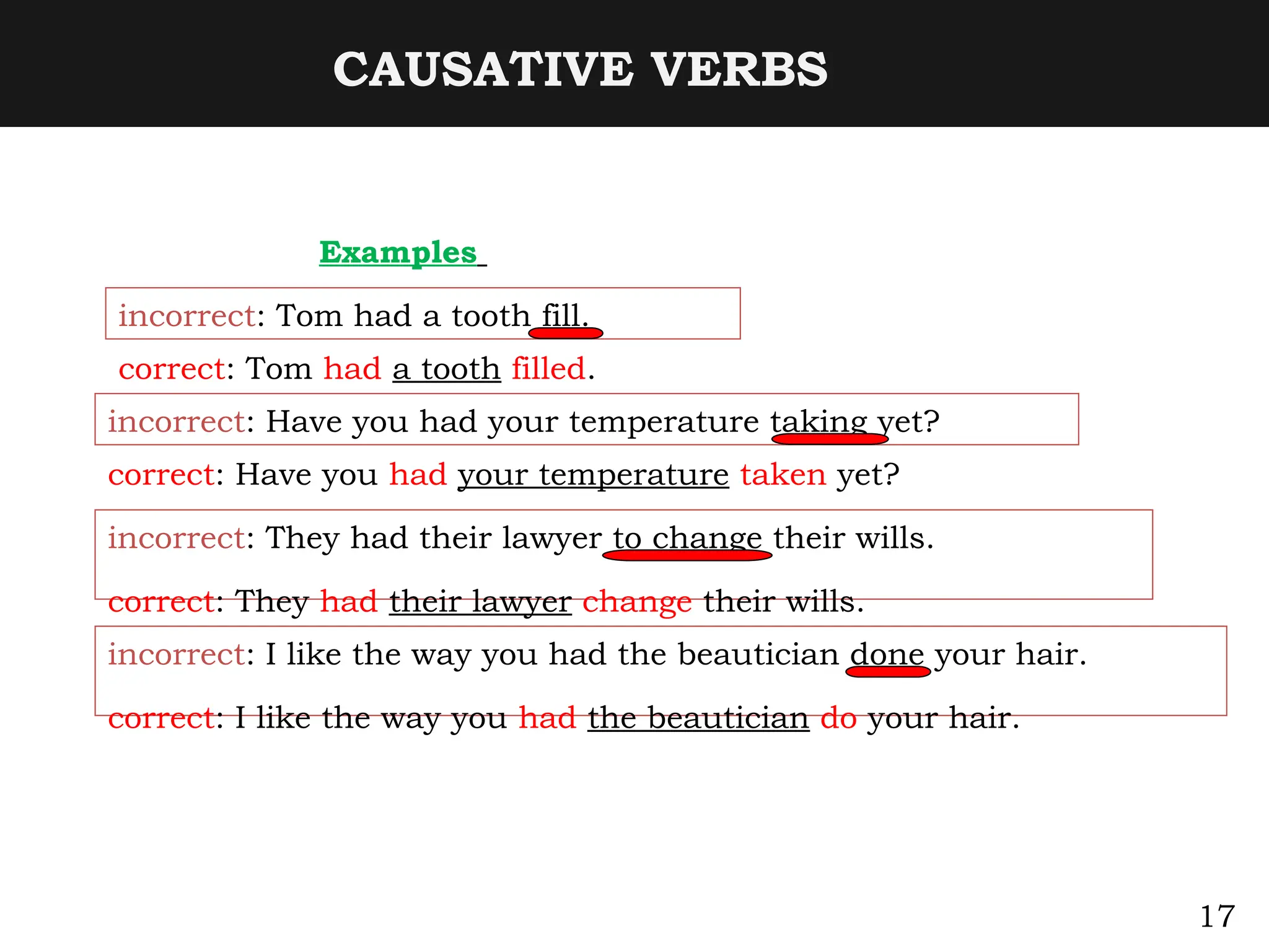 CAUSATIVE VERBS
Examples
incorrect: Tom had a tooth fill.
correct: Tom had a tooth filled.
incorrect: Have you had your temperature taking yet?
correct: Have you had your temperature taken yet?
incorrect: They had their lawyer to change their wills.
correct: They had their lawyer change their wills.
incorrect: I like the way you had the beautician done your hair.
correct: I like the way you had the beautician do your hair.
17
 