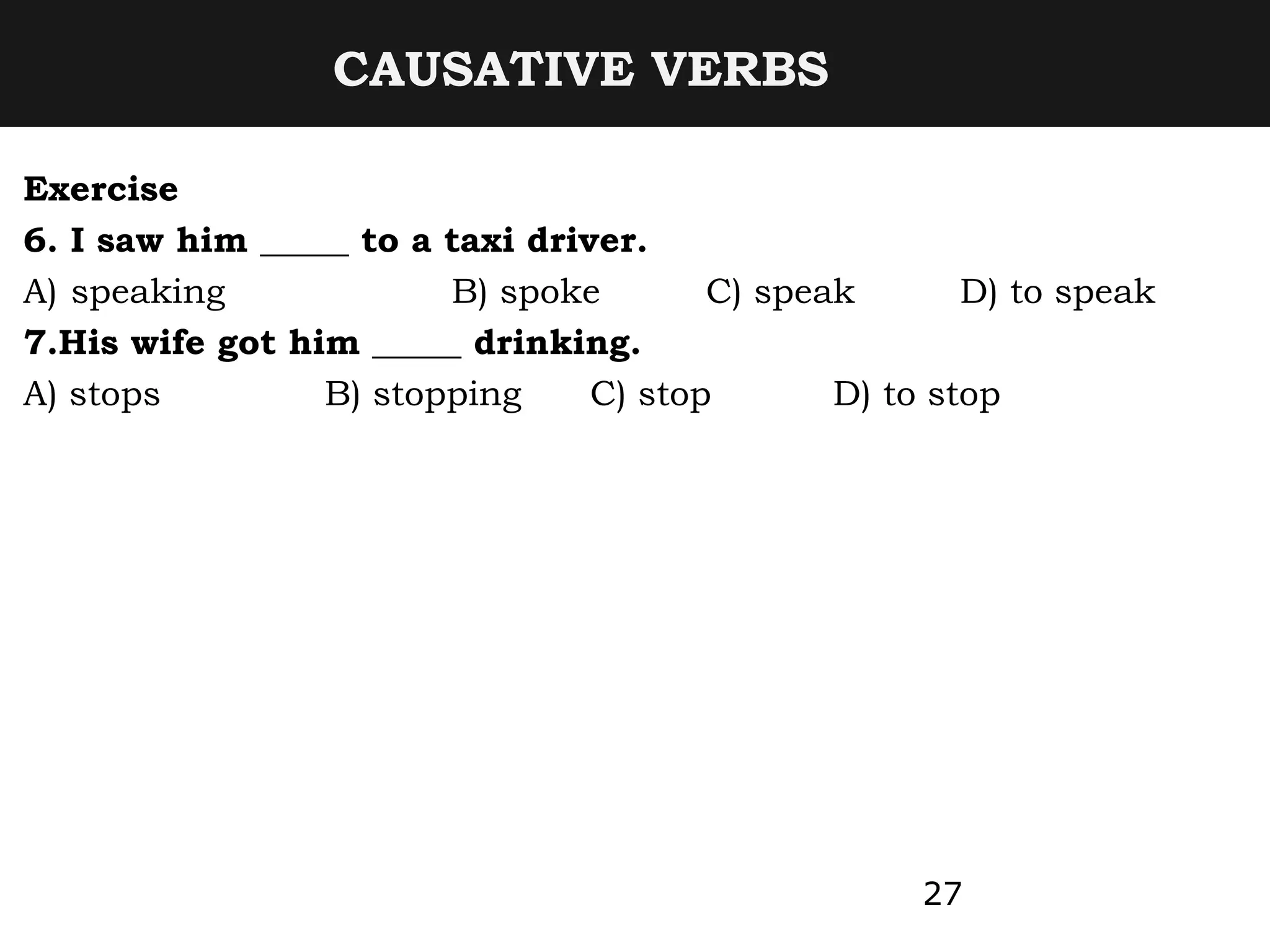 CAUSATIVE VERBS
Exercise
6. I saw him _____ to a taxi driver.
A) speaking B) spoke C) speak D) to speak
7.His wife got him _____ drinking.
A) stops B) stopping C) stop D) to stop
27
 