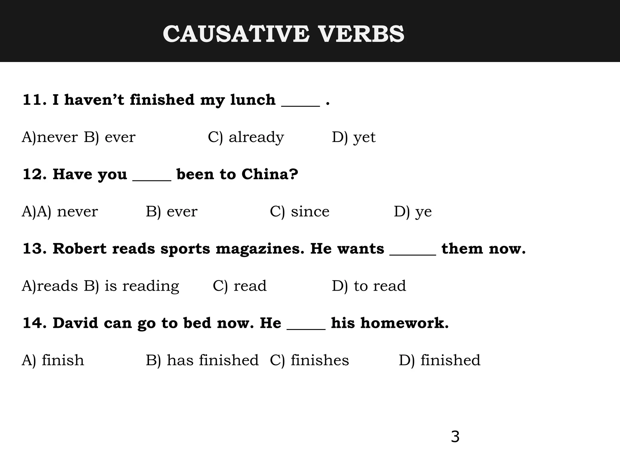 CAUSATIVE VERBS
3
11. I haven’t finished my lunch _____ .
A)never B) ever C) already D) yet
12. Have you _____ been to China?
A)A) never B) ever C) since D) ye
13. Robert reads sports magazines. He wants ______ them now.
A)reads B) is reading C) read D) to read
14. David can go to bed now. He _____ his homework.
A) finish B) has finished C) finishes D) finished
 