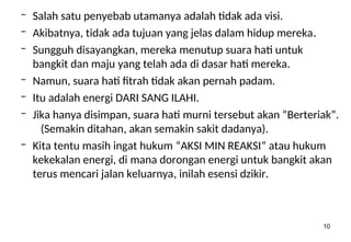 10
– Salah satu penyebab utamanya adalah tidak ada visi.
– Akibatnya, tidak ada tujuan yang jelas dalam hidup mereka.
– Sungguh disayangkan, mereka menutup suara hati untuk
bangkit dan maju yang telah ada di dasar hati mereka.
– Namun, suara hati fitrah tidak akan pernah padam.
– Itu adalah energi DARI SANG ILAHI.
– Jika hanya disimpan, suara hati murni tersebut akan “Berteriak”.
(Semakin ditahan, akan semakin sakit dadanya).
– Kita tentu masih ingat hukum “AKSI MIN REAKSI” atau hukum
kekekalan energi, di mana dorongan energi untuk bangkit akan
terus mencari jalan keluarnya, inilah esensi dzikir.
 