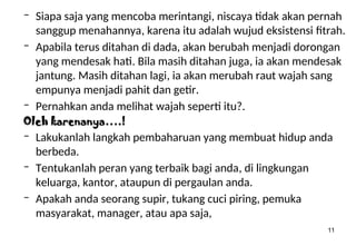 11
– Siapa saja yang mencoba merintangi, niscaya tidak akan pernah
sanggup menahannya, karena itu adalah wujud eksistensi fitrah.
– Apabila terus ditahan di dada, akan berubah menjadi dorongan
yang mendesak hati. Bila masih ditahan juga, ia akan mendesak
jantung. Masih ditahan lagi, ia akan merubah raut wajah sang
empunya menjadi pahit dan getir.
– Pernahkan anda melihat wajah seperti itu?.
Oleh karenanya….!
– Lakukanlah langkah pembaharuan yang membuat hidup anda
berbeda.
– Tentukanlah peran yang terbaik bagi anda, di lingkungan
keluarga, kantor, ataupun di pergaulan anda.
– Apakah anda seorang supir, tukang cuci piring, pemuka
masyarakat, manager, atau apa saja,
 