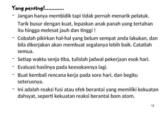12
Yang penting!............
– Jangan hanya membidik tapi tidak pernah menarik pelatuk.
Tarik busur dengan kuat, lepaskan anak panah yang tertahan
itu hingga melesat jauh dan tinggi !
– Cobalah pikirkan hal-hal yang belum sempat anda lakukan, dan
bila dikerjakan akan membuat segalanya lebih baik. Catatlah
semua.
– Setiap waktu senja tiba, tulislah jadwal pekerjaan esok hari.
– Evaluasi hasilnya pada keesokannya lagi.
– Buat kembali rencana kerja pada sore hari, dan begitu
seterusnya.
– Ini adalah reaksi fusi atau efek berantai yang memiliki kekuatan
dahsyat, seperti kekuatan reaksi berantai bom atom.
 