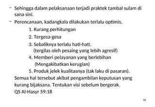 16
– Sehingga dalam pelaksanaan terjadi praktek tambal sulam di
sana sini.
– Perencanaan, kadangkala dilakukan terlalu optimis,
1. Kurang perhitungan
2. Tergesa-gesa
3. Sebaliknya terlalu hati-hati.
(tergilas oleh pesaing yang lebih agresif)
4. Memberi pelayanan yang berlebihan
(Mengakibatkan kerugian)
5. Produk jelek kualitasnya (tak laku di pasaran).
Semua hal tersebut akibat pengambilan keputusan yang
kurang bijaksana. Tentukan visi sebelum bergerak.
QS Al-Hasyr 59:18
 