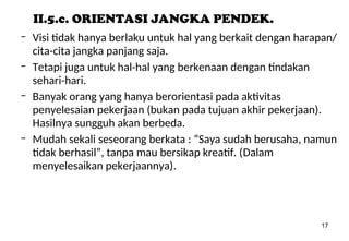 17
II.5.c. ORIENTASI JANGKA PENDEK.
– Visi tidak hanya berlaku untuk hal yang berkait dengan harapan/
cita-cita jangka panjang saja.
– Tetapi juga untuk hal-hal yang berkenaan dengan tindakan
sehari-hari.
– Banyak orang yang hanya berorientasi pada aktivitas
penyelesaian pekerjaan (bukan pada tujuan akhir pekerjaan).
Hasilnya sungguh akan berbeda.
– Mudah sekali seseorang berkata : “Saya sudah berusaha, namun
tidak berhasil”, tanpa mau bersikap kreatif. (Dalam
menyelesaikan pekerjaannya).
 