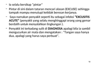 18
– Ia selalu bersikap “pintar”
– Pintar di sini dalam tataran mencari alasan (EXCUSE) sehingga
tampak mampu menutupi ketidak beresan kerjanya.
– Saya namakan penyakit seperti itu sebagai infeksi “EXCUSITIS
ACUTE“ (penyakit yang selalu menghinggapi orang yang gemar
berdalih untuk menyalahkan lingkungan ).
– Penyakit ini terkadang sulit di DIAGNOSA apalagi bila ia sambil
mengucurkan air mata dan mengatakan : “Tangan saya hanya
dua, apalagi yang harus saya perbuat”.
 